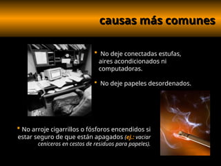 causas más comunes
causas más comunes
 No deje conectadas estufas,
aires acondicionados ni
computadoras.
 No deje papeles desordenados.
 No arroje cigarrillos o fósforos encendidos si
estar seguro de que están apagados (ej.: vaciar
ceniceros en cestos de residuos para papeles).
 