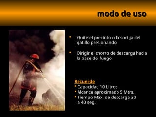 modo de uso
modo de uso
 Quite el precinto o la sortija del
gatillo presionando
 Dirigir el chorro de descarga hacia
la base del fuego
Recuerde
 Capacidad 10 Litros
 Alcance aproximado 5 Mtrs.
 Tiempo Máx. de descarga 30
a 40 seg.
 