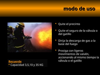 modo de uso
modo de uso
 Quite el precinto
 Quite el seguro de la válvula o
del gatillo
 Dirija la descarga de gas a la
base del fuego
 Prosiga con ligeros
movimientos de vaivén,
accionando al mismo tiempo la
válvula o el gatillo
Recuerde
 Capacidad 3,5,10 y 35 KG
 