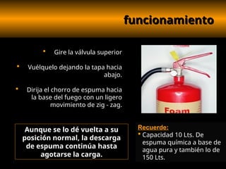 funcionamiento
funcionamiento
 Gire la válvula superior
 Vuélquelo dejando la tapa hacia
abajo.
 Dirija el chorro de espuma hacia
la base del fuego con un ligero
movimiento de zig - zag.
Aunque se lo dé vuelta a su
posición normal, la descarga
de espuma continúa hasta
agotarse la carga.
Recuerde:
 Capacidad 10 Lts. De
espuma química a base de
agua pura y también lo de
150 Lts.
 