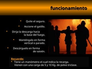 funcionamiento
funcionamiento
 Quite el seguro.
 Accione el gatillo.
 Dirija la descarga hacia
la base del fuego.
 Manténgalo en forma
vertical o parado.
 Descárguelo en forma
de vaivén.
Recuerde:
 Tiene un manómetro el cual indica la recarga.
Vienen con una carga de 5 y 10 Kg. de polvo triclase.
 