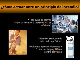 ¿cómo actuar ante un principio de incendio?
¿cómo actuar ante un principio de incendio?
 De aviso de alarma
(algunas veces una persona NO es
suficiente)
Tome el extintor más
adecuado y próximo.
Ubíquese aproximadamente a
3 mts. del fuego y NO en
contra del viento
 