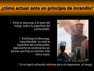 ¿cómo actuar ante un principio de incendio?
¿cómo actuar ante un principio de incendio?
 Dirija la descarga a la base del
fuego, sobre la superficie del
combustible.
 Distribuya la descarga,
repartiéndola en toda la
superficie del combustible.
(Aproveche el rendimiento sin
pensar que hay un extintor más
cerca suyo).
 Si no logró sofocarlo retírese para no exponerse al riesgo.
 