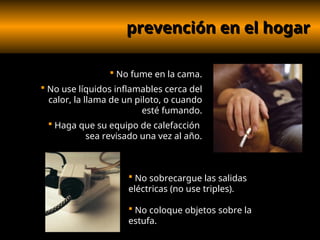 prevención en el hogar
prevención en el hogar
 No fume en la cama.
 No use líquidos inflamables cerca del
calor, la llama de un piloto, o cuando
esté fumando.
 Haga que su equipo de calefacción
sea revisado una vez al año.
 No sobrecargue las salidas
eléctricas (no use triples).
 No coloque objetos sobre la
estufa.
 