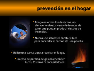 prevención en el hogar
prevención en el hogar
 Ponga en orden los desechos, no
almacene objetos cerca de fuentes de
calor que puedan producir riesgos de
incendios.
 Nunca use solventes combustibles
para encender el carbón de una parrilla.
 Utilice una pantalla para reavivar el fuego.
 En caso de pérdida de gas no encender
luces, fósforos ni encendedores.
 