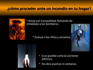 ¿cómo proceder ante un incendio en tu hogar?
¿cómo proceder ante un incendio en tu hogar?
 Si es posible corte la corriente
eléctrica.
 No abra puertas ni ventanas.
 Actúe con tranquilidad, llamando de
inmediato a los bomberos.
 Evacue a los niños y ancianos.
 