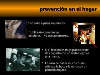 prevención en el hogar
prevención en el hogar
 Si el foco no es muy grande, trate
de apagarlo con un matafuegos o
una manta.
 En caso de haber mucho humo,
cúbrase la boca y la nariz con un
pañuelo mojado.
 Utilice únicamente las
escaleras. No use ascensores.
No suba a pisos superiores.
 