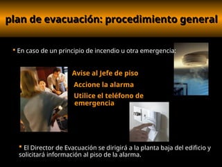 plan de evacuación: procedimiento general
plan de evacuación: procedimiento general
Avise al Jefe de piso
Accione la alarma
Utilice el teléfono de
emergencia
 En caso de un principio de incendio u otra emergencia:
 El Director de Evacuación se dirigirá a la planta baja del edificio y
solicitará información al piso de la alarma.
 