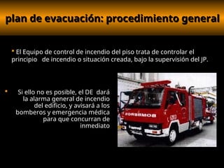 plan de evacuación: procedimiento general
plan de evacuación: procedimiento general
 Si ello no es posible, el DE dará
la alarma general de incendio
del edificio, y avisará a los
bomberos y emergencia médica
para que concurran de
inmediato
 El Equipo de control de incendio del piso trata de controlar el
principio de incendio o situación creada, bajo la supervisión del JP.
 