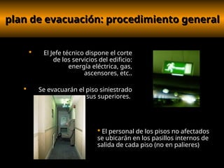 plan de evacuación: procedimiento general
plan de evacuación: procedimiento general
 El Jefe técnico dispone el corte
de los servicios del edificio:
energía eléctrica, gas,
ascensores, etc..
 Se evacuarán el piso siniestrado
y sus superiores.
 El personal de los pisos no afectados
se ubicarán en los pasillos internos de
salida de cada piso (no en palieres)
 