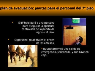 plan de evacuación: pautas para el personal del 7° piso
plan de evacuación: pautas para el personal del 7° piso
 El JP habilitará a una persona
para asegurar la apertura
controlada de la puerta de
ingreso al piso.
 El personal colabora en el orden
de los accesos.
 Buuuacarremos una salida de
emergencia, señalizada, y con llave en
caja.
 
