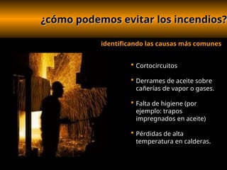 ¿cómo podemos evitar los incendios?
¿cómo podemos evitar los incendios?
 Cortocircuitos
 Derrames de aceite sobre
cañerías de vapor o gases.
 Falta de higiene (por
ejemplo: trapos
impregnados en aceite)
 Pérdidas de alta
temperatura en calderas.
identificando las causas más comunes
 
