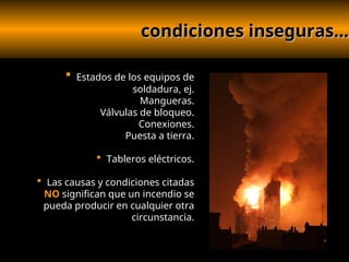 condiciones inseguras...
condiciones inseguras...
 Estados de los equipos de
soldadura, ej.
Mangueras.
Válvulas de bloqueo.
Conexiones.
Puesta a tierra.
 Tableros eléctricos.
 Las causas y condiciones citadas
NO significan que un incendio se
pueda producir en cualquier otra
circunstancia.
 