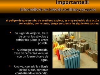 importante!!!
importante!!!
el incendio de un tubo de acetileno y propano
el incendio de un tubo de acetileno y propano
el peligro de que un tubo de acetileno explote, es muy reducido si se actúa
con rapidez, por lo tanto, tenga en cuenta las siguientes pautas:
 En lugar de alejarse, trate
de cerrar las válvulas y
enfriar los tubos lo antes
posible.
 Si el fuego se lo impide,
trate de cerrar las válvulas
con un fuerte chorro de
agua.
 Una vez cerrada la válvula
de los tubos, continúe
combatiendo el incendio.
 