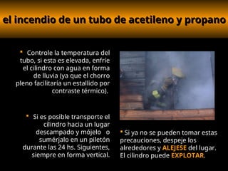 el incendio de un tubo de acetileno y propano
el incendio de un tubo de acetileno y propano
 Controle la temperatura del
tubo, si esta es elevada, enfríe
el cilindro con agua en forma
de lluvia (ya que el chorro
pleno facilitaría un estallido por
contraste térmico).
 Si es posible transporte el
cilindro hacia un lugar
descampado y mójelo o
sumérjalo en un piletón
durante las 24 hs. Siguientes,
siempre en forma vertical.
 Si ya no se pueden tomar estas
precauciones, despeje los
alrededores y ALEJESE del lugar.
El cilindro puede EXPLOTAR.
.
 