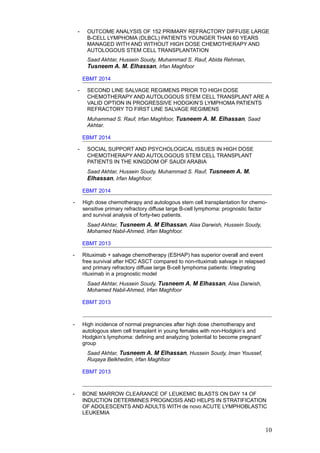 - OUTCOME ANALYSIS OF 152 PRIMARY REFRACTORY DIFFUSE LARGE
B-CELL LYMPHOMA (DLBCL) PATIENTS YOUNGER THAN 60 YEARS
MANAGED WITH AND WITHOUT HIGH DOSE CHEMOTHERAPY AND
AUTOLOGOUS STEM CELL TRANSPLANTATION
Saad Akhtar, Hussein Soudy, Muhammad S. Rauf, Abida Rehman,
Tusneem A. M. Elhassan, Irfan Maghfoor
EBMT 2014
- SECOND LINE SALVAGE REGIMENS PRIOR TO HIGH DOSE
CHEMOTHERAPY AND AUTOLOGOUS STEM CELL TRANSPLANT ARE A
VALID OPTION IN PROGRESSIVE HODGKIN’S LYMPHOMA PATIENTS
REFRACTORY TO FIRST LINE SALVAGE REGIMENS
Muhammad S. Rauf, Irfan Maghfoor, Tusneem A. M. Elhassan, Saad
Akhtar.
EBMT 2014
- SOCIAL SUPPORT AND PSYCHOLOGICAL ISSUES IN HIGH DOSE
CHEMOTHERAPY AND AUTOLOGOUS STEM CELL TRANSPLANT
PATIENTS IN THE KINGDOM OF SAUDI ARABIA
Saad Akhtar, Hussein Soudy, Muhammad S. Rauf, Tusneem A. M.
Elhassan, Irfan Maghfoor.
EBMT 2014
- High dose chemotherapy and autologous stem cell transplantation for chemo-
sensitive primary refractory diffuse large B-cell lymphoma: prognostic factor
and survival analysis of forty-two patients.
Saad Akhtar, Tusneem A. M Elhassan, Alaa Darwish, Hussein Soudy,
Mohamed Nabil-Ahmed, Irfan Maghfoor.
EBMT 2013
- Rituximab + salvage chemotherapy (ESHAP) has superior overall and event
free survival after HDC ASCT compared to non-rituximab salvage in relapsed
and primary refractory diffuse large B-cell lymphoma patients: Integrating
rituximab in a prognostic model
Saad Akhtar, Hussein Soudy, Tusneem A. M Elhassan, Alaa Darwish,
Mohamed Nabil-Ahmed, Irfan Maghfoor
EBMT 2013
- High incidence of normal pregnancies after high dose chemotherapy and
autologous stem cell transplant in young females with non-Hodgkin’s and
Hodgkin’s lymphoma: defining and analyzing 'potential to become pregnant'
group
Saad Akhtar, Tusneem A. M Elhassan, Hussein Soudy, Iman Youssef,
Ruqaya Belkhedim, Irfan Maghfoor
EBMT 2013
- BONE MARROW CLEARANCE OF LEUKEMIC BLASTS ON DAY 14 OF
INDUCTION DETERMINES PROGNOSIS AND HELPS IN STRATIFICATION
OF ADOLESCENTS AND ADULTS WITH de novo ACUTE LYMPHOBLASTIC
LEUKEMIA
10
 