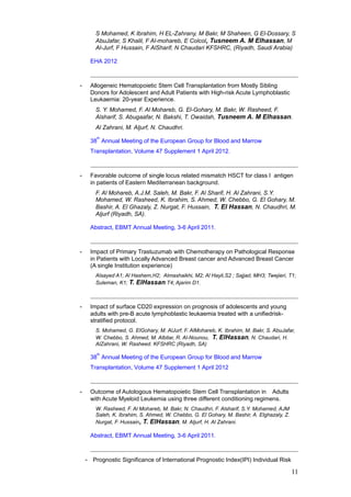 S Mohamed, K Ibrahim, H EL-Zahrany, M Bakr, M Shaheen, G El-Dossary, S
AbuJafar, S Khalil, F Al-mohareb, E Colcol, Tusneem A. M Elhassan, M
Al-Jurf, F Hussain, F AlSharif, N Chaudari KFSHRC, (Riyadh, Saudi Arabia)
EHA 2012
- Allogeneic Hematopoietic Stem Cell Transplantation from Mostly Sibling
Donors for Adolescent and Adult Patients with High-risk Acute Lymphoblastic
Leukaemia: 20-year Experience.
S. Y. Mohamed, F. Al Mohareb, G. El-Gohary, M. Bakr, W. Rasheed, F.
Alsharif, S. Abugaafar, N. Bakshi, T. Owaidah, Tusneem A. M Elhassan.
Al Zahrani, M. Aljurf, N. Chaudhri.
38
th
Annual Meeting of the European Group for Blood and Marrow
Transplantation, Volume 47 Supplement 1 April 2012.
- Favorable outcome of single locus related mismatch HSCT for class I antigen
in patients of Eastern Mediterranean background.
F. Al Mohareb, A.J.M. Saleh, M. Bakr, F. Al Sharif, H. Al Zahrani, S.Y.
Mohamed, W. Rasheed, K. Ibrahim, S. Ahmed, W. Chebbo, G. El Gohary, M.
Bashir, A. El Ghazaly, Z. Nurgat, F. Hussain, T. El Hassan, N. Chaudhri, M.
Aljurf (Riyadh, SA).
Abstract, EBMT Annual Meeting, 3-6 April 2011.
- Impact of Primary Trastuzumab with Chemotherapy on Pathological Response
in Patients with Locally Advanced Breast cancer and Advanced Breast Cancer
(A single Institution experience)
Alsayed A1; Al Hashem,H2; Almashaikhi, M2; Al Hayli,S2 ; Sajjad, MH3; Twejieri, T1;
Suleman, K1; T. ElHassan T4; Ajarim D1.
- Impact of surface CD20 expression on prognosis of adolescents and young
adults with pre-B acute lymphoblastic leukaemia treated with a unifiedrisk-
stratified protocol.
S. Mohamed, G. ElGohary, M. AlJurf, F. AlMohareb, K. Ibrahim, M. Bakr, S. AbuJafar,
W. Chebbo, S. Ahmed, M. Albitar, R. Al-Nounou, T. ElHassan, N. Chaudari, H.
AlZahrani, W. Rasheed. KFSHRC (Riyadh, SA)
38
th
Annual Meeting of the European Group for Blood and Marrow
Transplantation, Volume 47 Supplement 1 April 2012
- Outcome of Autologous Hematopoietic Stem Cell Transplantation in Adults
with Acute Myeloid Leukemia using three different conditioning regimens.
W. Rasheed, F. Al Mohareb, M. Bakr, N. Chaudhri, F. Alsharif, S.Y. Mohamed, AJM
Saleh, K. Ibrahim, S. Ahmed, W. Chebbo, G. El Gohary, M. Bashir, A. Elghazaly, Z.
Nurgat, F. Hussain, T. ElHassan, M. Aljurf, H. Al Zahrani.
Abstract, EBMT Annual Meeting, 3-6 April 2011.
- Prognostic Significance of International Prognostic Index(IPI) Individual Risk
11
 
