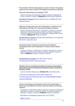 - Pre-transplant (18)F-fluorodeoxyglucose positron emission tomography-
based survival model in patients with aggressive lymphoma undergoing
high-dose chemotherapy and autologous SCT.
Akhtar S, Al-Sugair AS, Abouzied M, Alkadhi Y, Dingle M, Abdelsalam M,
Soudy H, Darwish A, Eltigani A, Elhassan TA, Nabil-Ahmed M, Maghfoor I.
Bone Marrow Transplant.2013 Apr; 48(4):551-6.doi: 10.1038/bmt.2012.168.
Epub 2012 Sep 10
- Allogeneic hematopoietic stem cell transplantation in adolescent and
adult patients with high-risk T cell acute lymphoblastic leukemia.
Bakr M, Rasheed W, Mohamed SY, Al-Mohareb F, Chaudhri N, Al-Sharif F,
Al-Zahrani H, Al-Dawsari G, Saleh AJ, Nassar A, Ahmed S, Elghazaly A,
Ahmed SO, Ibrahim K, Chebbo W, El Gohary GM, Al Mahayni MH, Hussain
F, Nurgat Z, Elhassan TA, Walter CU, Aljurf M.
Biol Blood Marrow Transplant. 2012 Dec;18(12):1897-904. doi: 10.1016/j.bbmt.
2012.07.011. Epub 2012 Jul 21
- Fludarabine-based conditioning chemotherapy for allogeneic
hematopoietic stem cell transplantation in acquired severe aplastic
anemia
Al-Zahrani H, Nassar A, Al-Mohareb F, Al-Sharif F, Mohamed S, Al-Anazi K,
Patel M, Rasheed W, Saleh AJ, Bakr M, Ahmed S, Ibrahim K, Hussain F,
Elkum N, Elhassan T, Nurgat Z, Chaudhri N, Aljurf M.
Biol Blood Marrow Transplant. 2011 May;17(5):717-22. doi:
0.1016/j.bbmt.2010.08.013. Epub 2010 Aug 22
- Predictors of cure, amputation and follow-up dropout among patients
with mycetoma seen at the Mycetoma Research Centre, University of
Khartoum, Sudan.
Zein HA, Fahal AH, Mahgoub el S, El Hassan TA, Abdel-Rahman ME.
Trans R Soc Trop Med Hyg. 2012 Nov;106(11):639-44. doi:
10.1016/j.trstmh.2012.07.003. Epub 2012 Jul 31.PMID:22854685 [PubMed -
indexed for MEDLINE]
- Outcome of Autologous Hematopoietic Stem Cell Transplantation in
Adults with Acute Myeloid Leukemia using three different conditioning
regimens.
W. Rasheed, F. Al Mohareb, M. Bakr, N. Chaudhri, F, Alsharif, S.Y. Mohamed,
AJM Saleh, K. Ibrahim, S. Ahmed, W. Chebbo, G. El Gohary, M.Bashir, A.
Elghazaly, Z. Nurgat, F. Hussain, T. ElHassan, M.Aljurf, H. Al Zahrani.
Bone Marrow Transplantation (Impact Factor: 3.47). 01/2010.
EBMT. Dec 2010
13
 