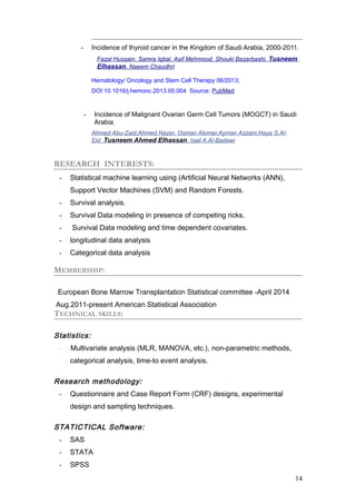 - Incidence of thyroid cancer in the Kingdom of Saudi Arabia, 2000-2011.
Fazal Hussain, Samra Iqbal, Asif Mehmood, Shouki Bazarbashi, Tusneem
Elhassan, Naeem Chaudhri
Hematology/ Oncology and Stem Cell Therapy 06/2013;
DOI:10.1016/j.hemonc.2013.05.004 Source: PubMed
- Incidence of Malignant Ovarian Germ Cell Tumors (MOGCT) in Saudi
Arabia
Ahmed Abu-Zaid,Ahmed Nazer, Osman Alomar,Ayman Azzam,Haya S.Al-
Eid ,Tusneem Ahmed Elhassan, Isail A.Al-Badawi
RESEARCH INTERESTS:
- Statistical machine learning using (Artificial Neural Networks (ANN),
Support Vector Machines (SVM) and Random Forests.
- Survival analysis.
- Survival Data modeling in presence of competing ricks.
- Survival Data modeling and time dependent covariates.
- longitudinal data analysis
- Categorical data analysis
MEMBERSHIP:
European Bone Marrow Transplantation Statistical committee -April 2014
Aug.2011-present American Statistical Association
TECHNICAL SKILLS:
Statistics:
- Multivariate analysis (MLR, MANOVA, etc.), non-parametric methods,
categorical analysis, time-to event analysis.
Research methodology:
- Questionnaire and Case Report Form (CRF) designs, experimental
design and sampling techniques.
STATICTICAL Software:
- SAS
- STATA
- SPSS
14
 