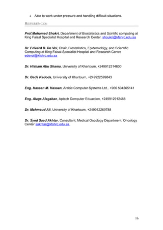 4 Able to work under pressure and handling difficult situations.
REFERENCES:
Prof.Mohamed Shokri, Department of Biostatistics and Scintific computing at
King Faisal Specialist Hospital and Research Center. shoukri@kfshrc.edu.sa
Dr. Edward B. De Vol, Chair, Biostatistics, Epidemiology, and Scientific
Computing at King Faisal Specialist Hospital and Research Centre
edevol@kfshrc.edu.sa
Dr. Hisham Abu Shama, University of Khartoum, +249912314600
Dr. Gada Kadoda, University of Khartoum, +249922599843
Eng. Hassan M. Hassan, Arabic Computer Systems Ltd., +966 504265141
Eng. Alags Alagaban, Aptech Computer Eduaction, +249912912468
Dr. Mahmoud Ali, University of Khartoum, +249912269788
Dr. Syed Saad Akhtar, Consultant, Medical Oncology Department: Oncology
Center sakhtar@kfshrc.edu.sa
16
 