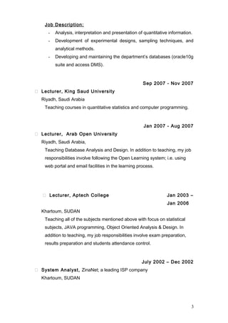 Job Description:
- Analysis, interpretation and presentation of quantitative information.
- Development of experimental designs, sampling techniques, and
analytical methods.
- Developing and maintaining the department’s databases (oracle10g
suite and access DMS).
Sep 2007 - Nov 2007
 Lecturer, King Saud University
Riyadh, Saudi Arabia
Teaching courses in quantitative statistics and computer programming.
Jan 2007 - Aug 2007
 Lecturer, Arab Open University
Riyadh, Saudi Arabia,
Teaching Database Analysis and Design. In addition to teaching, my job
responsibilities involve following the Open Learning system; i.e. using
web portal and email facilities in the learning process.
 Lecturer, Aptech College Jan 2003 –
Jan 2006
Khartoum, SUDAN
Teaching all of the subjects mentioned above with focus on statistical
subjects, JAVA programming, Object Oriented Analysis & Design. In
addition to teaching, my job responsibilities involve exam preparation,
results preparation and students attendance control.
July 2002 – Dec 2002
 System Analyst, ZinaNet; a leading ISP company
Khartoum, SUDAN
3
 