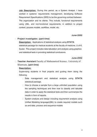 Job Description: During this period, as a System Analyst, I have
worked in systems’ requirements management, developing Software
Requirement Specifications (SRS) to be the governing contract between
The organization and its clients. This include, functional requirements
using UML, and non-functional requirements; in addition to project
context, process models, workflow, model, etc.
June-2002
 Project investigator, (part-time)
Description: Applications of statistical analysis using STATA
statistical package for medical students at the faculty of medicine, U of K,
Sudan. This project includes data tabulation and analysis using graphics
and statistical tests in providing statistical conclusions.
June-2002
 Teacher Assistant Faculty of Mathematical Science, University of
Khartoum, (part-time)
Description:
Supervising students in final projects and guiding them doing the
following:
 Data management and statistical analysis using STATA
statistical package.
 How to choose a sample from a large unlimited population using
the sampling techniques and then how to classify and tabulate
data in order to apply the statistical tests and then summarizes the
results in form of reports.
 System analysis and design including requirement analysis using
Unified Modeling language(UML) to create required models such
as and data, process and sequence models
4
 