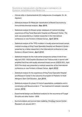 STATISTICAL CONSOLATION AND RESEARCH EXPERIENCE IN
CLINICAL FIELD (SELECTED PROJECTS):
- Clinical utility in Gastrointestinal (GI) malignancies (Investigator: Dr. Ali
Aljubran)
- Statistical analysis for Molecular classification of Breast Carcinoma by
immunohisto-chemical analysis, Sep 2010.
- Statistical analysis for Breast cancer databases of medical oncology
experience at King Faisal Specialist Hospital and Research Center. The
work was presented by a medical researcher in the International
conference on new frontiers in Breast Cancer, April 2010.
- Statistical analysis of the TP53 mutation in locally advanced breast cancer,
medical oncology at King Faisal Specialist Hospital and Research Center -
presented by a fellow researcher in the International conference on new
frontiers in Breast Cancer, April 2010.
- Statistical analysis for the multi-center prospective phase II trial of neo-
adjuvant (FEC 100)/Cisplatin-Docetaxol and Trastusumab in women with
amplified Her2/neo with locally advanced breast cancer (GROG 001), April
2010.The study was presented a medical researcher at the International
conference on new frontiers in Breast Cancer, April 2010.
- Statistical analysis for the experience of King Faisal Specialist Hospital
and Research Center in the outcome of transplant of Pediatric to Adult
Allergenic Stem Cell Donation, Jun 2010.
- Statistical analysis for phase I-III trial of capecitabine, oxaliplatine and in
combination with Bevacizumab in 1
st
line treatment of metstatic colorectal
cancer, 2010.
- Experimental design and Statistical analysis for the recurrence of Fungal
Sinusitis and other factors - 2008.
- Survival analysis and survival data modeling, Oncology Cancer Center-
Research unit January 2011
5
 