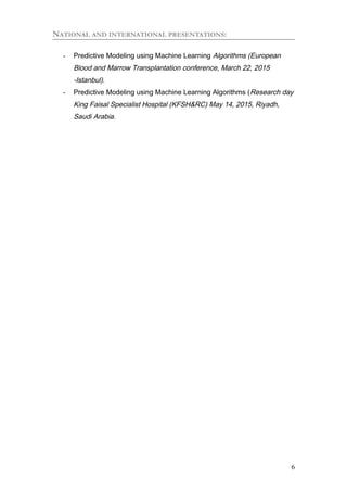 NATIONAL AND INTERNATIONAL PRESENTATIONS:
- Predictive Modeling using Machine Learning Algorithms (European
Blood and Marrow Transplantation conference, March 22, 2015
-Istanbul).
- Predictive Modeling using Machine Learning Algorithms (Research day
King Faisal Specialist Hospital (KFSH&RC) May 14, 2015, Riyadh,
Saudi Arabia.
6
 
