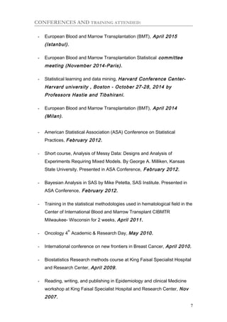 CONFERENCES AND TRAINING ATTENDED:
- European Blood and Marrow Transplantation (BMT), April 2015
(Istanbul).
- European Blood and Marrow Transplantation Statistical committee
meeting (November 2014-Paris).
- Statistical learning and data mining, Harvard Conference Center-
Harvard university , Boston - October 27-28, 2014 by
Professors Hastie and Tibshirani.
- European Blood and Marrow Transplantation (BMT), April 2014
(Milan).
- American Statistical Association (ASA) Conference on Statistical
Practices, February 2012.
- Short course, Analysis of Messy Data: Designs and Analysis of
Experiments Requiring Mixed Models. By George A. Milliken, Kansas
State University. Presented in ASA Conference, February 2012.
- Bayesian Analysis in SAS by Mike Petetta, SAS Institute. Presented in
ASA Conference, February 2012.
- Training in the statistical methodologies used in hematological field in the
Center of International Blood and Marrow Transplant CIBMTR
Milwaukee- Wisconsin for 2 weeks, April 2011.
- Oncology 4
th
Academic & Research Day, May 2010.
- International conference on new frontiers in Breast Cancer, April 2010.
- Biostatistics Research methods course at King Faisal Specialist Hospital
and Research Center, April 2009.
- Reading, writing, and publishing in Epidemiology and clinical Medicine
workshop at King Faisal Specialist Hospital and Research Center, Nov
2007.
7
 