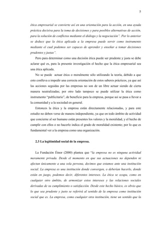 5



ética empresarial se convierte así en una orientación para la acción, en una ayuda
práctica decisiva para la toma de decisiones y para posibles alternativas de acción,
para la solución de conflictos mediante el diálogo y la negociación”. Por lo anterior
se deduce que la ética aplicada a la empresa puede servir como instrumento
mediante el cual podemos ser capaces de aprender y enseñar a tomar decisiones
prudentes y justas”.
   Pero para determinar como una decisión ética puede ser prudente y justa se debe
aclarar qué es, para la presente investigación el hecho que la ética empresarial sea
una ética aplicada.
   No se puede actuar ética o moralmente sólo utilizando la teoría, debido a que
esto conlleva a impedir una correcta orientación de estos saberes prácticos, ya que así
las acciones seguidas por las empresas no son de un libre actuar siendo de cierta
manera neutralizadas; por otro lado tampoco se puede utilizar la ética como
instrumento “publicitario”, de beneficio para la empresa, porque así se pasa a llevar a
la comunidad y a la sociedad en general.
   Entonces la ética y la empresa están directamente relacionadas, y para este
estudio no deben verse de manera independiente, ya que en todo ámbito de actividad
que concierne al ser humano están presentes los valores y la moralidad, y el hecho de
cumplir con ellos o no hacerlo indica el grado de moralidad existente; por lo que es
fundamental ver a la empresa como una organización.


   2.3 La legitimidad social de la empresa.


   La Fundación Étnor (2000) plantea que “la empresa no es ninguna actividad
meramente privada. Desde el momento en que sus actuaciones no dependen ni
afectan únicamente a una sola persona, decimos que estamos ante una institución
social. La empresa es una institución donde convergen, o deberían hacerlo, donde
están en juego, podemos decir, diferentes intereses. La ética se ocupa, como en
cualquier otro ámbito, de armonizar estos intereses y las relaciones sociales
derivadas de su cumplimiento o satisfacción. Desde este hecho básico, es obvio que
lo que sea prudente y justo se referirá al sentido de la empresa como institución
social que es. La empresa, como cualquier otra institución, tiene un sentido que la
 