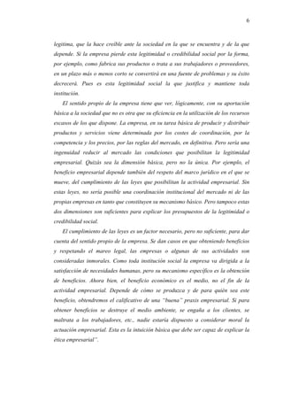 6



legitima, que la hace creíble ante la sociedad en la que se encuentra y de la que
depende. Si la empresa pierde esta legitimidad o credibilidad social por la forma,
por ejemplo, como fabrica sus productos o trata a sus trabajadores o proveedores,
en un plazo más o menos corto se convertirá en una fuente de problemas y su éxito
decrecerá. Pues es esta legitimidad social la que justifica y mantiene toda
institución.
    El sentido propio de la empresa tiene que ver, lógicamente, con su aportación
básica a la sociedad que no es otra que su eficiencia en la utilización de los recursos
escasos de los que dispone. La empresa, en su tarea básica de producir y distribuir
productos y servicios viene determinada por los costes de coordinación, por la
competencia y los precios, por las reglas del mercado, en definitiva. Pero sería una
ingenuidad reducir al mercado las condiciones que posibilitan la legitimidad
empresarial. Quizás sea la dimensión básica, pero no la única. Por ejemplo, el
beneficio empresarial depende también del respeto del marco jurídico en el que se
mueve, del cumplimiento de las leyes que posibilitan la actividad empresarial. Sin
estas leyes, no sería posible una coordinación institucional del mercado ni de las
propias empresas en tanto que constituyen su mecanismo básico. Pero tampoco estas
dos dimensiones son suficientes para explicar los presupuestos de la legitimidad o
credibilidad social.
    El cumplimiento de las leyes es un factor necesario, pero no suficiente, para dar
cuenta del sentido propio de la empresa. Se dan casos en que obteniendo beneficios
y respetando el mareo legal, las empresas o algunas de sus actividades son
consideradas inmorales. Como toda institución social la empresa va dirigida a la
satisfacción de necesidades humanas, pero su mecanismo específico es la obtención
de beneficios. Ahora bien, el beneficio económico es el medio, no el fin de la
actividad empresarial. Depende de cómo se produzca y de para quién sea este
beneficio, obtendremos el calificativo de una “buena” praxis empresarial. Si para
obtener beneficios se destruye el medio ambiente, se engaña a los clientes, se
maltrata a los trabajadores, etc., nadie estaría dispuesto a considerar moral la
actuación empresarial. Esta es la intuición básica que debe ser capaz de explicar la
ética empresarial”.
 