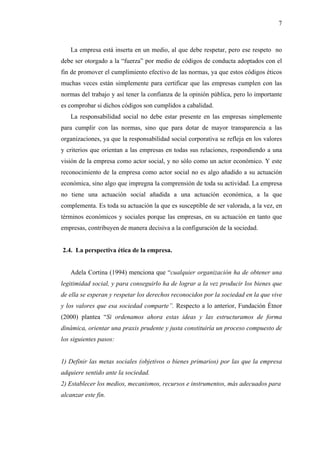 7



   La empresa está inserta en un medio, al que debe respetar, pero ese respeto no
debe ser otorgado a la “fuerza” por medio de códigos de conducta adoptados con el
fin de promover el cumplimiento efectivo de las normas, ya que estos códigos éticos
muchas veces están simplemente para certificar que las empresas cumplen con las
normas del trabajo y así tener la confianza de la opinión pública, pero lo importante
es comprobar si dichos códigos son cumplidos a cabalidad.
   La responsabilidad social no debe estar presente en las empresas simplemente
para cumplir con las normas, sino que para dotar de mayor transparencia a las
organizaciones, ya que la responsabilidad social corporativa se refleja en los valores
y criterios que orientan a las empresas en todas sus relaciones, respondiendo a una
visión de la empresa como actor social, y no sólo como un actor económico. Y este
reconocimiento de la empresa como actor social no es algo añadido a su actuación
económica, sino algo que impregna la comprensión de toda su actividad. La empresa
no tiene una actuación social añadida a una actuación económica, a la que
complementa. Es toda su actuación la que es susceptible de ser valorada, a la vez, en
términos económicos y sociales porque las empresas, en su actuación en tanto que
empresas, contribuyen de manera decisiva a la configuración de la sociedad.


2.4. La perspectiva ética de la empresa.


   Adela Cortina (1994) menciona que “cualquier organización ha de obtener una
legitimidad social, y para conseguirlo ha de lograr a la vez producir los bienes que
de ella se esperan y respetar los derechos reconocidos por la sociedad en la que vive
y los valores que esa sociedad comparte”. Respecto a lo anterior, Fundación Étnor
(2000) plantea “Si ordenamos ahora estas ideas y las estructuramos de forma
dinámica, orientar una praxis prudente y justa constituiría un proceso compuesto de
los siguientes pasos:


1) Definir las metas sociales (objetivos o bienes primarios) por las que la empresa
adquiere sentido ante la sociedad.
2) Establecer los medios, mecanismos, recursos e instrumentos, más adecuados para
alcanzar este fin.
 