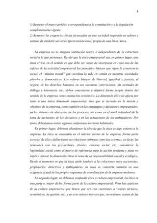 8



3) Respetar el marco jurídico correspondiente a la constitución y a la legislación
complementaria vigente.
2) Respetar las exigencias éticas alcanzadas en una sociedad inspirada en valores y
normas de carácter universal (postconvencional) propia de una ética cívica.


   La empresa no es ninguna institución neutra e independiente de la estructura
social a la que pertenece. De ahí que la ética empresarial sea, en primer lugar, una
ética cívica, en el sentido en que debe ser capaz de incorporar en cada una de las
esferas de la actividad empresarial los principios básicos que rigen la convivencia
social, el “mínimo moral” que coordina la vida en común en nuestras sociedades
plurales y democráticas. Los valores básicos de libertad, igualdad y justicia, el
respeto de los derechos humanos en sus sucesivas concreciones, las actitudes de
diálogo y tolerancia, etc., deben concretarse y adquirir forma propia dentro del
sentido de la empresa como institución económica. La dimensión ética no afecta por
tanto a una única dimensión empresarial, sino que se incrusta en la misión y
objetivos de la empresa, como también en las estrategias y decisiones empresariales,
en los sistemas de dirección, en los procesos, así como en el nivel individual de la
toma de decisiones de los directivos y en las actuaciones de los trabajadores. Por
tanto, deberíamos evitar algunas confusiones bastante habituales.
   En primer lugar, debemos abandonar la idea de que la ética es algo externo a la
empresa. La ética se encuentra en el interior mismo de la empresa, forma parte
esencial de ella y define tanto sus relaciones internas como las externas, es decir, las
relaciones con los proveedores, clientes, entorno social, etc., considerar la
legitimidad social como el marco de referencia para la acción prudente y justa no
implica limitar la dimensión ética al tema de la responsabilidad social y ecológica.
Desde el momento en que la ética atañe también a las relaciones entre accionistas,
propietarios, directivos y trabajadores, la ética se convierte también en una
exigencia actual de los propios esquemas de coordinación de la empresa moderna.
   En segundo lugar, no debemos confundir ética y cultura empresarial. La ética es
una parte o, mejor dicho, forma parte de la cultura empresarial. Pero hay aspectos
de la cultura empresarial que tienen que ver con cuestiones o valores técnicos,
económicos, de gestión, etc., y no con valores morales que, recordemos, tratan de las
 
