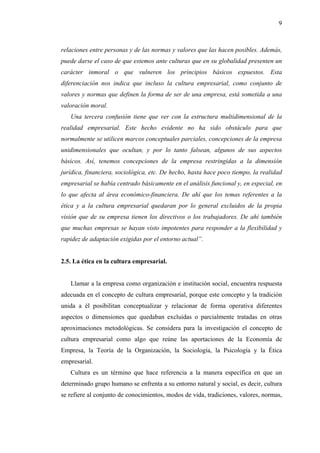9



relaciones entre personas y de las normas y valores que las hacen posibles. Además,
puede darse el caso de que estemos ante culturas que en su globalidad presenten un
carácter inmoral o que vulneren los principios básicos expuestos. Esta
diferenciación nos indica que incluso la cultura empresarial, como conjunto de
valores y normas que definen la forma de ser de una empresa, está sometida a una
valoración moral.
   Una tercera confusión tiene que ver con la estructura multidimensional de la
realidad empresarial. Este hecho evidente no ha sido obstáculo para que
normalmente se utilicen marcos conceptuales parciales, concepciones de la empresa
unidimensionales que ocultan, y por lo tanto falsean, algunos de sus aspectos
básicos. Así, tenemos concepciones de la empresa restringidas a la dimensión
jurídica, financiera, sociológica, etc. De hecho, hasta hace poco tiempo, la realidad
empresarial se había centrado básicamente en el análisis funcional y, en especial, en
lo que afecta al área económico-financiera. De ahí que los temas referentes a la
ética y a la cultura empresarial quedaran por lo general excluidos de la propia
visión que de su empresa tienen los directivos o los trabajadores. De ahí también
que muchas empresas se hayan visto impotentes para responder a la flexibilidad y
rapidez de adaptación exigidas por el entorno actual”.


2.5. La ética en la cultura empresarial.


   Llamar a la empresa como organización e institución social, encuentra respuesta
adecuada en el concepto de cultura empresarial, porque este concepto y la tradición
unida a él posibilitan conceptualizar y relacionar de forma operativa diferentes
aspectos o dimensiones que quedaban excluidas o parcialmente tratadas en otras
aproximaciones metodológicas. Se considera para la investigación el concepto de
cultura empresarial como algo que reúne las aportaciones de la Economía de
Empresa, la Teoría de la Organización, la Sociología, la Psicología y la Ética
empresarial.
   Cultura es un término que hace referencia a la manera específica en que un
determinado grupo humano se enfrenta a su entorno natural y social, es decir, cultura
se refiere al conjunto de conocimientos, modos de vida, tradiciones, valores, normas,
 