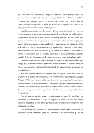 10



etc., que tiene un determinado grupo de personas. Estas mismas ideas las
encontramos en la definición de cultura empresarial de García Echevarría (1988):
“conjunto de normas, valores y formas de pensar que caracterizan el
comportamiento del personal en todos los niveles de la empresa, así como en la
propia presentación de la imagen de la empresa”.
    La cultura empresarial nace del entorno, de una interiorización de los valores y
orientaciones que se asumen como instancia desde la que afrontar los problemas que
se presenten, basándose en una filosofía informal y por ende en los valores que
posean los directivos de las organizaciones empresariales. Pero también surge de los
valores de la sociedad, de lo que sucede con el transcurso de los días dentro de la
actividad de la empresa, estas construyen su propia cultura, porque a la idea inicial,
van sumándose una serie de acciones y decisiones que pronto se convierten en
hábitos y costumbres que se adoptan, consciente o inconscientemente, creando
modelos de acción. Es por esto que la cultura empresarial posee un trasfondo social.
    La cultura empresarial es dinámica porque la empresa se va construyendo con el
tiempo, hay un cambio continuo, la realidad actual diferirá de la realidad futura, es
más en todo momento estamos ante reformulando los elementos que componen las
organizaciones.
    Ante este cambio continuo la empresa debe configurar cultura fuerte que no
disgregue a la cultura en subculturas, o en contraculturas. Las subculturas, según
Morgan (1990) son: “grupos diferentes dentro de una organización que tienen
pautas diferentes de comportamiento y estas pautas influyen en el comportamiento
cotidiano de la organización. Hablamos de contraculturas cuando existen valores y
formas de comportamiento en oposición abierta a los valores formales de la
organización”.
    Para el presente estudio surgen complicaciones al tratar de identificar las
subculturas y contraculturas. Ya que las empresas a pesar de desear una cultura
unitaria e integradora es muy difícil que lo consigan, creándose estos subgrupos más
difíciles de identificar.
    Otro problema que se presenta es, la cultura pasa a influir en los trabajadores no
dejándolos actuar libremente para dar respuesta a los cuestionarios y eso se
 