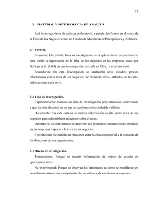 12



 3. MATERIAL Y METODOLOGIA DE ANÁLISIS.

   Está investigación es de carácter exploratorio, y puede clasificarse en el marco de
la Ética de los Negocios como un Estudio de Monitoreo de Percepciones y Actitudes.


3.1 Fuentes.
   Primarias: Este estudio basa su investigación en la aplicación de un cuestionario
para medir la importancia de la ética de los negocios en las empresas usado por
Gallego et al. (1998) en una investigación realizada en Chile, a nivel nacional.
   Secundarias: En esta investigación se analizarán otros estudios previos
relacionados con la ética de los negocios. Se revisaran libros, artículos de revistas,
publicaciones entre otros.



3.2 Tipo de investigación.
   Exploratorio: Se examina un tema de investigación poco estudiado, desarrollado
y que ha sido abordado en un par de ocasiones en la ciudad de valdivia.
   Documental: En este estudio se analiza información escrita sobre ética de los
negocios para así establecer relaciones sobre el tema.
   Descriptiva: En este estudio se describen las principales características presentes
en las empresas respecto a la ética en los negocios.
   Correlacional: Se establecen relaciones entre la ética empresarial y la conducta de
los directivos de una organización.


3.3 Diseño de investigación.
   Transeccional: Porque se recogió información del objeto de estudio en
oportunidad única.
   No experimental: Porque se observan los fenómenos tal como se manifiestan en
su ambiente natural, sin manipulación de variables, y de esta forma se exponen.
 