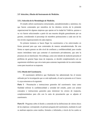 14



3.5 Selección y Diseño del Instrumento de Medición.


3.5.1. Selección de la Metodología de Medición.
   El estudio utilizó cuestionarios estructurados, autoadministrados y anónimos, los
que fueron contestados por miembros de los distintos niveles de la pirámide
organizacional de algunas empresas que operan en la ciudad de Valdivia, quienes a
su vez fueron seleccionados a partir de una muestra dirigida generalmente por un
gerente, considerando el porcentaje de miembros pertenecientes a cada uno de los
tres niveles organizacionales de cada empresa.
   En primera instancia se hacen llegar los cuestionarios a los entrevistados en
forma personal para que sean contestados de manera autoadministrada. De esta
forma se espera generar un alto nivel de confianza y confidencialidad, pues resulta
menos intimidante tener que contestar el cuestionario privadamente, que ante la
presencia de un interlocutor. Sin embargo, como este método de medición presenta el
problema de generar bajas tasas de respuesta, se decidió complementarlo con un
seguimiento telefónico que sirva tanto para contestar inquietudes de los entrevistados
como para incentivar su respuesta.


3.5.2. Diseño del Cuestionario.
       El cuestionario definitivo que finalmente fue administrado fue el mismo
utilizado por la investigación que se está replicando, el cual se presenta en el Anexo
4, cuya estructura es la siguiente:
Parte I - Presentación e instrucciones generales del cuestionario: tiene como
finalidad reforzar la confidencialidad y seriedad del estudio, junto con aclarar
conceptos e instrucciones generales para minimizar los errores de respuesta,
complementándose para ello con la carta de presentación que se adjunta al
cuestionario.


Parte II - Preguntas sobre el diseño y contenido de las definiciones de valores éticos
de las empresas: corresponde a la primera pregunta del cuestionario, mediante la cual
se analizan aspectos como medios, formales o informales, a través de los cuales se
 