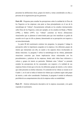 15



presentan las definiciones éticas, grupos de interés y temas considerados en ellas, y
personas de la organización que las generaron.


Parte III - Preguntas para estudiar las percepciones sobre la realidad de la Ética de
los Negocios en las empresas: esta parte se basa principalmente en el uso de la
metodología de “viñetas”, frecuentemente utilizada en los estudios internacionales
sobre Ética de los Negocios, como por ejemplo, en los estudios de Brady y Wheler
(1996), y Dalton (1997). Las “viñetas” consisten en breves afirmaciones
situacionales que se plantean al entrevistado para que éste manifieste su grado de
acuerdo con lo que en ella se plantea, demostrando así su percepción con respecto a
un tema determinado.
   La parte III del cuestionario contiene tres preguntas. La pregunta 2 indaga la
percepción sobre la importancia asignada en la empresa a los diferentes grupos de
interés que interactúan con ella, en cuanto a los aspectos éticos involucrados en
dichas relaciones. La pregunta 3 utiliza la metodología de las viñetas, planteando
situaciones concretas que tienen implicancias éticas relacionadas con los
procedimientos y prácticas de las empresas, donde cada viñeta hace referencia a
valores y grupos de interés en particular. Mediante estas “viñetas” se pretende
estudiar las percepciones de los encuestados con respecto a la realidad de sus
empresas frente al trato que se les da a los diferentes grupos de interés y a los valores
que están presentes en dichas relaciones. El contenido de las viñetas se resume en el
Cuadro 1, en el cual se indica el número de viñetas que se plantea según cada grupo
de interés y cada valor considerado. Finalmente, la pregunta 4 estudia la influencia
percibida de un comportamiento ético de la empresa sobre su rentabilidad.


Parte IV - Solicita información descriptiva de la empresa encuestada y de quién
responde el cuestionario.
 