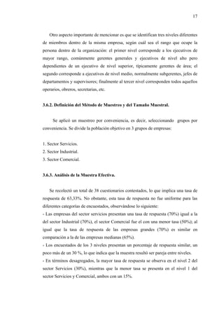 17



    Otro aspecto importante de mencionar es que se identifican tres niveles diferentes
de miembros dentro de la misma empresa, según cuál sea el rango que ocupe la
persona dentro de la organización: el primer nivel corresponde a los ejecutivos de
mayor rango, comúnmente gerentes generales y ejecutivos de nivel alto pero
dependientes de un ejecutivo de nivel superior, típicamente gerentes de área; el
segundo corresponde a ejecutivos de nivel medio, normalmente subgerentes, jefes de
departamentos y supervisores; finalmente al tercer nivel corresponden todos aquellos
operarios, obreros, secretarias, etc.


3.6.2. Definición del Método de Muestreo y del Tamaño Muestral.


      Se aplicó un muestreo por conveniencia, es decir, seleccionando grupos por
conveniencia. Se divide la población objetivo en 3 grupos de empresas:


1. Sector Servicios.
2. Sector Industrial.
3. Sector Comercial.


3.6.3. Análisis de la Muestra Efectiva.


    Se recolectó un total de 38 cuestionarios contestados, lo que implica una tasa de
respuesta de 63,33%. No obstante, esta tasa de respuesta no fue uniforme para las
diferentes categorías de encuestados, observándose lo siguiente:
- Las empresas del sector servicios presentan una tasa de respuesta (70%) igual a la
del sector Industrial (70%), el sector Comercial fue el con una menor tasa (50%); al
igual que la tasa de respuesta de las empresas grandes (70%) es similar en
comparación a la de las empresas medianas (65%).
- Los encuestados de los 3 niveles presentan un porcentaje de respuesta similar, un
poco más de un 30 %, lo que indica que la muestra resultó ser pareja entre niveles.
- En términos desagregados, la mayor tasa de respuesta se observa en el nivel 2 del
sector Servicios (30%), mientras que la menor tasa se presenta en el nivel 1 del
sector Servicios y Comercial, ambos con un 15%.
 