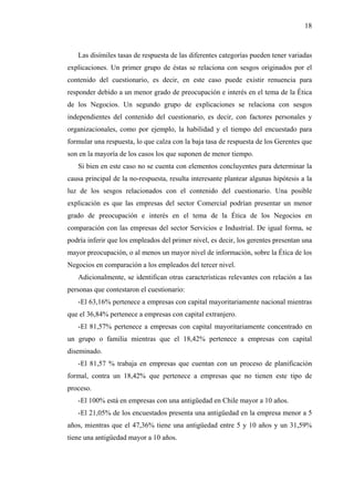 18



   Las disímiles tasas de respuesta de las diferentes categorías pueden tener variadas
explicaciones. Un primer grupo de éstas se relaciona con sesgos originados por el
contenido del cuestionario, es decir, en este caso puede existir renuencia para
responder debido a un menor grado de preocupación e interés en el tema de la Ética
de los Negocios. Un segundo grupo de explicaciones se relaciona con sesgos
independientes del contenido del cuestionario, es decir, con factores personales y
organizacionales, como por ejemplo, la habilidad y el tiempo del encuestado para
formular una respuesta, lo que calza con la baja tasa de respuesta de los Gerentes que
son en la mayoría de los casos los que suponen de menor tiempo.
   Si bien en este caso no se cuenta con elementos concluyentes para determinar la
causa principal de la no-respuesta, resulta interesante plantear algunas hipótesis a la
luz de los sesgos relacionados con el contenido del cuestionario. Una posible
explicación es que las empresas del sector Comercial podrían presentar un menor
grado de preocupación e interés en el tema de la Ética de los Negocios en
comparación con las empresas del sector Servicios e Industrial. De igual forma, se
podría inferir que los empleados del primer nivel, es decir, los gerentes presentan una
mayor preocupación, o al menos un mayor nivel de información, sobre la Ética de los
Negocios en comparación a los empleados del tercer nivel.
   Adicionalmente, se identifican otras características relevantes con relación a las
personas que contestaron el cuestionario:
   -El 63,16% pertenece a empresas con capital mayoritariamente nacional mientras
que el 36,84% pertenece a empresas con capital extranjero.
   -El 81,57% pertenece a empresas con capital mayoritariamente concentrado en
un grupo o familia mientras que el 18,42% pertenece a empresas con capital
diseminado.
   -El 81,57 % trabaja en empresas que cuentan con un proceso de planificación
formal, contra un 18,42% que pertenece a empresas que no tienen este tipo de
proceso.
   -El 100% está en empresas con una antigüedad en Chile mayor a 10 años.
   -El 21,05% de los encuestados presenta una antigüedad en la empresa menor a 5
años, mientras que el 47,36% tiene una antigüedad entre 5 y 10 años y un 31,59%
tiene una antigüedad mayor a 10 años.
 
