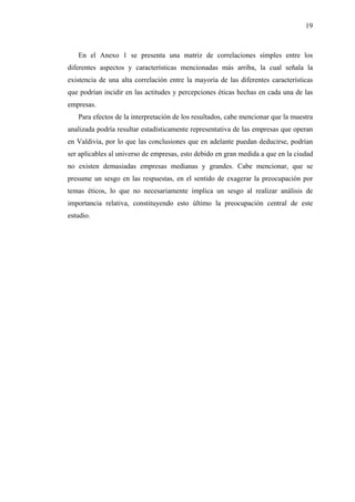 19



   En el Anexo 1 se presenta una matriz de correlaciones simples entre los
diferentes aspectos y características mencionadas más arriba, la cual señala la
existencia de una alta correlación entre la mayoría de las diferentes características
que podrían incidir en las actitudes y percepciones éticas hechas en cada una de las
empresas.
   Para efectos de la interpretación de los resultados, cabe mencionar que la muestra
analizada podría resultar estadísticamente representativa de las empresas que operan
en Valdivia, por lo que las conclusiones que en adelante puedan deducirse, podrían
ser aplicables al universo de empresas, esto debido en gran medida a que en la ciudad
no existen demasiadas empresas medianas y grandes. Cabe mencionar, que se
presume un sesgo en las respuestas, en el sentido de exagerar la preocupación por
temas éticos, lo que no necesariamente implica un sesgo al realizar análisis de
importancia relativa, constituyendo esto último la preocupación central de este
estudio.
 