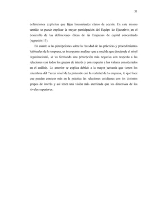 31



definiciones explícitas que fijen lineamientos claros de acción. En este mismo
sentido se puede explicar la mayor participación del Equipo de Ejecutivos en el
desarrollo de las definiciones éticas de las Empresas de capital concentrado
(regresión 13).
   En cuanto a las percepciones sobre la realidad de las prácticas y procedimientos
habituales de la empresa, es interesante analizar que a medida que desciende el nivel
organizacional, se va formando una percepción más negativa con respecto a las
relaciones con todos los grupos de interés y con respecto a los valores considerados
en el análisis. Lo anterior se explica debido a la mayor cercanía que tienen los
miembros del Tercer nivel de la pirámide con la realidad de la empresa, lo que hace
que puedan conocer más en la práctica las relaciones cotidianas con los distintos
grupos de interés y así tener una visión más aterrizada que los directivos de los
niveles superiores.
 