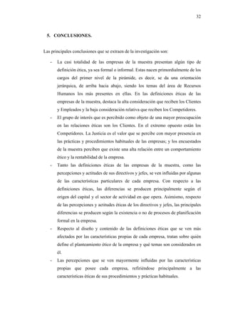 32



 5. CONCLUSIONES.


Las principales conclusiones que se extraen de la investigación son:

   -   La casi totalidad de las empresas de la muestra presentan algún tipo de
       definición ética, ya sea formal o informal. Estas nacen primordialmente de los
       cargos del primer nivel de la pirámide, es decir, se da una orientación
       jerárquica, de arriba hacia abajo, siendo los temas del área de Recursos
       Humanos los más presentes en ellas. En las definiciones éticas de las
       empresas de la muestra, destaca la alta consideración que reciben los Clientes
       y Empleados y la baja consideración relativa que reciben los Competidores.
   -   El grupo de interés que es percibido como objeto de una mayor preocupación
       en las relaciones éticas son los Clientes. En el extremo opuesto están los
       Competidores. La Justicia es el valor que se percibe con mayor presencia en
       las prácticas y procedimientos habituales de las empresas; y los encuestados
       de la muestra perciben que existe una alta relación entre un comportamiento
       ético y la rentabilidad de la empresa.
   -   Tanto las definiciones éticas de las empresas de la muestra, como las
       percepciones y actitudes de sus directivos y jefes, se ven influidas por algunas
       de las características particulares de cada empresa. Con respecto a las
       definiciones éticas, las diferencias se producen principalmente según el
       origen del capital y el sector de actividad en que opera. Asimismo, respecto
       de las percepciones y actitudes éticas de los directivos y jefes, las principales
       diferencias se producen según la existencia o no de procesos de planificación
       formal en la empresa.
   -   Respecto al diseño y contenido de las definiciones éticas que se ven más
       afectados por las características propias de cada empresa, tratan sobre quién
       define el planteamiento ético de la empresa y qué temas son considerados en
       él.
   -   Las percepciones que se ven mayormente influidas por las características
       propias que posee cada empresa, refiriéndose principalmente a las
       características éticas de sus procedimientos y prácticas habituales.
 