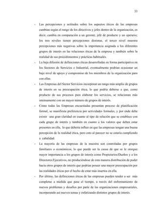 33



-   Las percepciones y actitudes sobre los aspectos éticos de las empresas
    cambian según el rango de los directivos y jefes dentro de la organización, es
    decir, cambia en comparación a un gerente, jefe de producto y un operario;
    los tres niveles tienen percepciones distintas, el tercer nivel muestra
    percepciones más negativas sobre la importancia asignada a los diferentes
    grupos de interés en las relaciones éticas de la empresa y también sobre la
    realidad de sus procedimientos y prácticas habituales.
-   La baja difusión de definiciones éticas desarrolladas en forma participativa en
    los Sectores de Servicios e Industrial, eventualmente podrían ocasionar un
    bajo nivel de apoyo y compromiso de los miembros de la organización para
    con ellas.
-   Las Empresas del Sector Servicios incorporan un rango más amplio de grupos
    de interés en su preocupación ética, lo que podría deberse a que, como
    producto de sus procesos para elaborar los servicios, se relacionan más
    intensamente con un mayor número de grupos de interés.
-   Como todas las Empresas encuestadas presentan proceso de planificación
    formal, se manifiesta preferencia por actividades formales, y por ende debe
    existir una gran claridad en cuanto al tipo de relación que se establece con
    cada grupo de interés y también en cuanto a los valores que deben estar
    presentes en ella, lo que debería influir en que las empresas tengan una buena
    percepción de la realidad ética, pero esto al parecer no se estaría cumpliendo
    a cabalidad.
-   La mayoría de las empresas de la muestra son controladas por grupos
    familiares o económicos, lo que puede ser la causa de que se le otorgue
    mayor importancia a los grupos de interés como Propietarios/Dueños y a los
    Directores/Ejecutivos, no produciéndose de esta manera distribución de poder
    hacia otros grupos de interés que podrían poseer una mayor preocupación por
    las realidades éticas por el hecho de estar más insertos en ella.
-   Por último, las definiciones éticas de las empresas pueden tender a ser más
    completas a medida que pase el tiempo, a través del enfrentamiento de
    nuevos problemas y desafíos por parte de las organizaciones empresariales,
    incorporando así nuevos temas y enfatizando distintos grupos de interés.
 