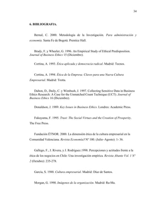 34



6. BIBLIOGRAFIA.


   Bernal, C. 2000. Metodología de la Investigación. Para administración y
economía. Santa Fe de Bogotá. Prentice Hall.


   Brady, F. y Wheeler, G. 1996. An Empirical Study of Ethical Predisposition.
Journal of Business Ethics 15 (Diciembre).

   Cortina, A. 1993. Ética aplicada y democracia radical. Madrid: Tecnos.


   Cortina, A. 1994. Ética de la Empresa. Claves para una Nueva Cultura
Empresarial. Madrid: Trotta.


   Dalton, D., Daily, C. y Wimbush, J. 1997. Collecting Sensitive Data in Business
Ethics Research: A Case for the Unmatched Count Technique (UCT). Journal of
Business Ethics 16 (Diciembre).

   Donaldson, J. 1989. Key Issues in Business Ethics. Londres: Academic Press.


   Fukuyama, F. 1995. Trust: The Social Virtues and the Creation of Prosperity.
The Free Press.


   Fundación ÉTNOR. 2000. La dimensión ética de la cultura empresarial en la
Comunidad Valenciana. Revista Economía3 Nº 100. (Julio–Agosto): 1- 36.


   Gallego, F., J. Rivera, y J. Rodríguez.1998. Percepciones y actitudes frente a la
ética de los negocios en Chile: Una investigación empírica. Revista Abante Vol. 1 Nº
2 (Octubre): 235-278.


   García, S. 1988. Cultura empresarial. Madrid: Díaz de Santos.


   Morgan, G. 1990. Imágenes de la organización. Madrid: Ra-Ma.
 
