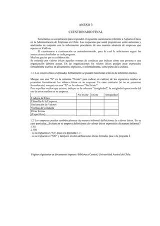 ANEXO 3

                                   CUESTIONARIO FINAL

       Solicitamos su cooperación para responder el siguiente cuestionario referente a Aspectos Éticos
en la Administración de Empresas en Chile. Las respuestas que usted proporcione serán anónimas y
analizadas en conjunto con la información procedente de una muestra aleatoria de empresas que
operan en Valdivia.
       El cuestionario a continuación es autoadministrado, para lo cual le solicitamos seguir las
instrucciones detalladas en cada pregunta.
Muchas gracias por su colaboración.
Se entiende por valores éticos aquellas normas de conducta que indican cómo una persona o una
organización debiera actuar. En las organizaciones los valores éticos pueden estar expresados
formalmente escritos en documentos explícitos, o informalmente, como parte de la cultura.

1.1. Los valores éticos expresados formalmente se pueden manifestar a través de diferentes medios.

Marque con una “X” en la columna “Existe” para indicar en cuál(es) de los siguientes medios se
presentan formalmente los valores éticos en su empresa. En caso contrario (si no se presentan
formalmente) marque con una “X” en la columna “No Existe”.
Para aquellos medios que existan, indique en la columna “Antigüedad”, la antigüedad aproximada del
uso de estos medios en su empresa:
                                                            No Existe Existe Antigüedad
 Códigos de Ética
 Filosofía de la Empresa
 Declaración de Valores
 Normas de Conducta
 Otras formas
 (Especificar).............................................

1.2 Las empresas pueden también plantear de manera informal definiciones de valores éticos. En su
caso particular, ¿Existen en su empresa definiciones de valores éticos expresadas de manera informal?
1. SI
2. NO
- si su respuesta es "SI", pase a la pregunta 1.3
- si su respuesta es "NO" y tampoco existen definiciones éticas formales pase a la pregunta 2




Páginas siguientes en documento impreso. Biblioteca Central, Universidad Austral de Chile.
 