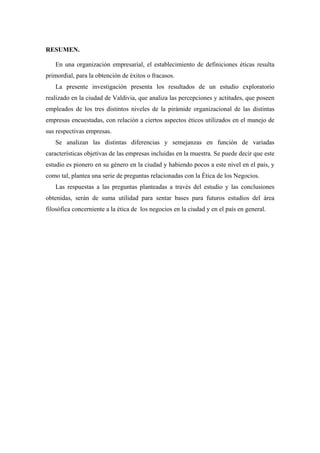 RESUMEN.

   En una organización empresarial, el establecimiento de definiciones éticas resulta
primordial, para la obtención de éxitos o fracasos.
   La presente investigación presenta los resultados de un estudio exploratorio
realizado en la ciudad de Valdivia, que analiza las percepciones y actitudes, que poseen
empleados de los tres distintos niveles de la pirámide organizacional de las distintas
empresas encuestadas, con relación a ciertos aspectos éticos utilizados en el manejo de
sus respectivas empresas.
   Se analizan las distintas diferencias y semejanzas en función de variadas
características objetivas de las empresas incluidas en la muestra. Se puede decir que este
estudio es pionero en su género en la ciudad y habiendo pocos a este nivel en el país, y
como tal, plantea una serie de preguntas relacionadas con la Ética de los Negocios.
   Las respuestas a las preguntas planteadas a través del estudio y las conclusiones
obtenidas, serán de suma utilidad para sentar bases para futuros estudios del área
filosófica concerniente a la ética de los negocios en la ciudad y en el país en general.
 