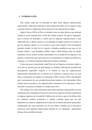 1




  1. INTRODUCCIÓN


    Este estudio surge por la necesidad de saber cómo algunas organizaciones
empresariales valdivianas enfrentan la ética propia del ámbito de los negocios, para
así poder realizar un diagnóstico de la situación en las empresas de la ciudad.
    Según Cortina (1994), la Ética se entiende como un saber práctico que pretende
orientar la acción humana hacia el bien del sentido racional. He aquí lo importante,
que es conocer los principios y valores que las empresas suponen poseer, y más
importante aún, si dichos valores se ven reflejados de alguna manera en la forma en
que las empresas operan y si es así como es que ocurre aquello. Esta investigación
pretende estudiar la ética de los negocios, disciplina académica que nace en los
Estados Unidos, y que Donaldson (1989) y Shaw (1996) definen como un estudio
sistemático de los asuntos morales relacionados con el mundo de los negocios y los
agentes e instituciones que intervienen en él, considerando sus respectivas prácticas y
creencias, y el contexto estructural dado por el sistema económico.
    Existe muy poco conocimiento sobre Ética de los Negocios en nuestra ciudad, y
en el país en general, pero de igual manera la sociedad valdiviana ha mostrado una
preocupación importante respecto a la manera en que las organizaciones
empresariales interactúan con su entorno en lo referente a aspectos éticos. En está
línea se encuentran los trabajos de Fukuyama (1995) y Soros (1997), que plantean
que la permanencia de una sociedad democrática basada en los intercambios libres
requiere que las personas y las organizaciones incorporen en sus decisiones valores
asociados a la justicia, la lealtad y la verdad, entre otros.
    Este trabajo sirve como instrumento para futuras gestiones empresariales con una
orientación ética, abordando el tema de la ética de los negocios de forma exploratoria
en algunas empresas de la ciudad de Valdivia; esto en base a que en los últimos años
los continuos cambios económicos y sociales ocurridos hacen que sea más
importante el evaluar la implicancia de la ética en la toma de decisiones gerenciales,
considerando que estas decisiones son de una índole compleja, por la disyuntiva
moral que estas implican siendo incluso difíciles de ver claramente, generándose
dilemas éticos de difícil solución.
 