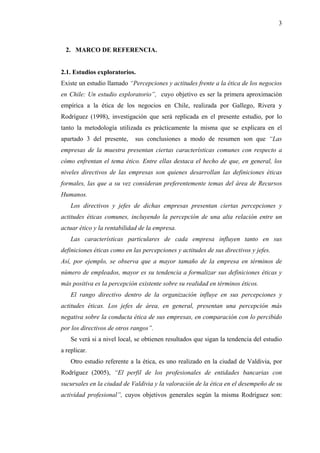 3



  2. MARCO DE REFERENCIA.


2.1. Estudios exploratorios.
Existe un estudio llamado “Percepciones y actitudes frente a la ética de los negocios
en Chile: Un estudio exploratorio”, cuyo objetivo es ser la primera aproximación
empírica a la ética de los negocios en Chile, realizada por Gallego, Rivera y
Rodríguez (1998), investigación que será replicada en el presente estudio, por lo
tanto la metodología utilizada es prácticamente la misma que se explicara en el
apartado 3 del presente,     sus conclusiones a modo de resumen son que “Las
empresas de la muestra presentan ciertas características comunes con respecto a
cómo enfrentan el tema ético. Entre ellas destaca el hecho de que, en general, los
niveles directivos de las empresas son quienes desarrollan las definiciones éticas
formales, las que a su vez consideran preferentemente temas del área de Recursos
Humanos.
    Los directivos y jefes de dichas empresas presentan ciertas percepciones y
actitudes éticas comunes, incluyendo la percepción de una alta relación entre un
actuar ético y la rentabilidad de la empresa.
    Las características particulares de cada empresa influyen tanto en sus
definiciones éticas como en las percepciones y actitudes de sus directivos y jefes.
Así, por ejemplo, se observa que a mayor tamaño de la empresa en términos de
número de empleados, mayor es su tendencia a formalizar sus definiciones éticas y
más positiva es la percepción existente sobre su realidad en términos éticos.
    El rango directivo dentro de la organización influye en sus percepciones y
actitudes éticas. Los jefes de área, en general, presentan una percepción más
negativa sobre la conducta ética de sus empresas, en comparación con lo percibido
por los directivos de otros rangos”.
    Se verá si a nivel local, se obtienen resultados que sigan la tendencia del estudio
a replicar.
    Otro estudio referente a la ética, es uno realizado en la ciudad de Valdivia, por
Rodríguez (2005), “El perfil de los profesionales de entidades bancarias con
sucursales en la ciudad de Valdivia y la valoración de la ética en el desempeño de su
actividad profesional”, cuyos objetivos generales según la misma Rodríguez son:
 