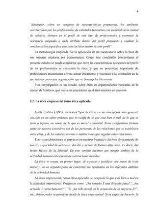 4



“distinguir, sobre un conjunto de características propuestas, los atributos
considerados por los profesionales de entidades bancarias con sucursal en la ciudad
de valdivia, idóneos en el perfil de este tipo de profesionales y examinar la
relevancia asignada a cada atributo dentro del perfil propuesto y evaluar la
consideración especifica que tiene la ética dentro de este perfil”.
   La metodología empleada fue la aplicación de un cuestionario sobre la base de
una muestra aleatoria por conveniencia. Como una conclusión concerniente al
presente estudio se puede considerar que entre las características relevantes del perfil
de los profesionales se encuentra la ética, y que un porcentaje importante de
profesionales encuestados afirma actuar éticamente y reconoce a la institución en la
que trabaja como una organización que se desempeña éticamente.
   Esta investigación es un estudio sobre ética en organizaciones bancarias de la
ciudad de Valdivia, que marca un precedente en el área temática en cuestión.


2.2. La ética empresarial como ética aplicada.


   Adela Cortina (1993), menciona “que la ética, en su concepción más general,
consiste en un saber práctico que se ocupa de lo que está bien o mal, de lo que es
justo o injusto, en suma, de lo que es moral o inmoral. Estos calificativos forman
parte de nuestra consideración de las personas, de las relaciones que se establecen
entre ellas, y de los valores, normas e instituciones que regulan estas relaciones.
   Estas consideraciones se expresan en nuestro lenguaje y derivan directamente de
nuestra capacidad de deliberar, decidir y actuar de formas diferentes. Es decir, del
hecho básico de la libertad. En este sentido decimos que ningún ámbito de la
actividad humana está exento de valoraciones morales.
   La ética se ocupa, en primer lugar, de explicar y justificar este punto de vista
moral y, en un segundo paso, de concretar sus resultados en los diferentes ámbitos
de la actividad humana.
   La ética empresarial, como ética aplicada, se ocupa de lo que está bien o mal en
la actividad empresarial. Preguntas como “¿ha tomado X una decisión justa?”, ¿ha
actuado Y correctamente?”, “X, ¿ha sido moral en la actuación de la empresa Z?”,
etc., deben poder responderse desde la ética empresarial. Si es capaz de hacerlo, la
 